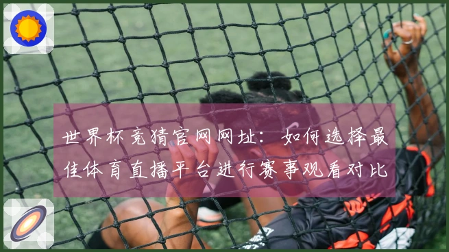 世界杯竞猜官网网址：如何选择最佳体育直播平台进行赛事观看对比分析