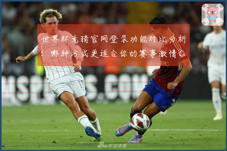 世界杯竞猜官网登录功能对比分析：哪种方式更适合你的赛事激情？